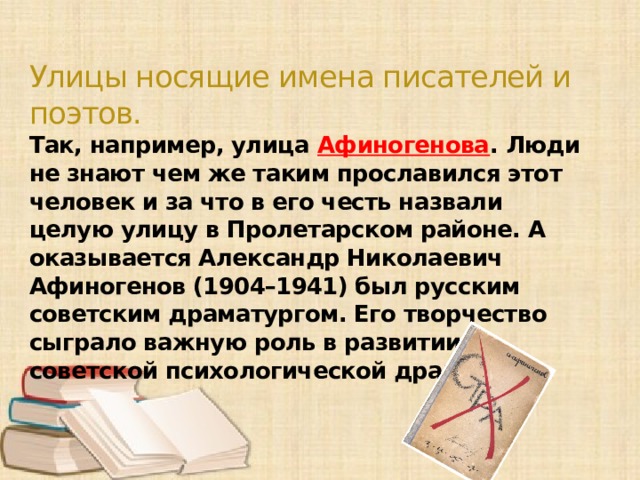 Улицы носящие имена писателей и поэтов. Так, например, улица Афиногенова . Люди не знают чем же таким прославился этот человек и за что в его честь назвали целую улицу в Пролетарском районе. А оказывается Александр Николаевич Афиногенов (1904–1941) был русским советским драматургом. Его творчество сыграло важную роль в развитии советской психологической драмы.