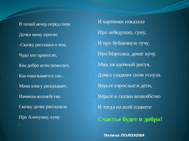 И картинки показала Про лебедушку, суму, И про бубличную тучу, Про Мартына, денег кучу. Мир загадочный рисуя, Дочка сладким сном уснула. Верьте взрослые и дети, Верьте в сказки волшебство И тогда на всей планете Счастье будет и добро!  Полина ПОЛОЗОВА В тихий вечер перед сном Дочка маму просит: -Сказку расскажи о том, Чудо кто приносит, Как добро всем помогает, Как наказывается зло... Мама книгу раскрывает, Начиная волшебство. Сказку дочке рассказала Про Аленушку, куму