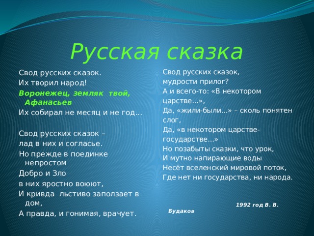 Русская сказка Свод русских сказок. Свод русских сказок, мудрости прилог? Их творил народ! Воронежец, земляк твой, Афанасьев А и всего-то: «В некотором Их собирал не месяц и не год... царстве...», Да, «жили-были...» – сколь понятен Свод русских сказок – слог, лад в них и согласье. Да, «в некотором царстве- Но прежде в поединке непростом государстве...» Но позабыты сказки, что урок, Добро и Зло И мутно напирающие воды в них яростно воюют, Несёт вселенский мировой поток, И кривда льстиво заползает в дом, Где нет ни государства, ни народа. А правда, и гонимая, врачует.  1992 год В. В. Будаков