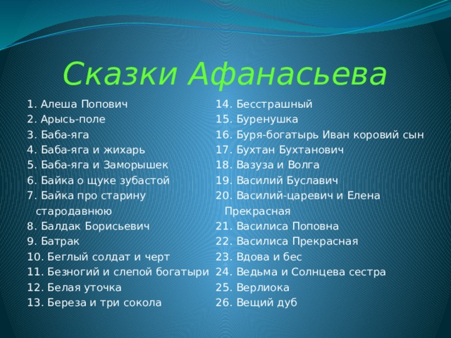 Сказки Афанасьева 1. Алеша Попович 14. Бесстрашный 2. Арысь-поле 15. Буренушка 3. Баба-яга 16. Буря-богатырь Иван коровий сын 17. Бухтан Бухтанович 4. Баба-яга и жихарь 5. Баба-яга и Заморышек 18. Вазуза и Волга 19. Василий Буславич 6. Байка о щуке зубастой 20. Василий-царевич и Елена Прекрасная 7. Байка про старину стародавнюю 8. Балдак Борисьевич 21. Василиса Поповна 22. Василиса Прекрасная 9. Батрак 23. Вдова и бес 10. Беглый солдат и черт 11. Безногий и слепой богатыри 24. Ведьма и Солнцева сестра 25. Верлиока 12. Белая уточка 26. Вещий дуб 13. Береза и три сокола