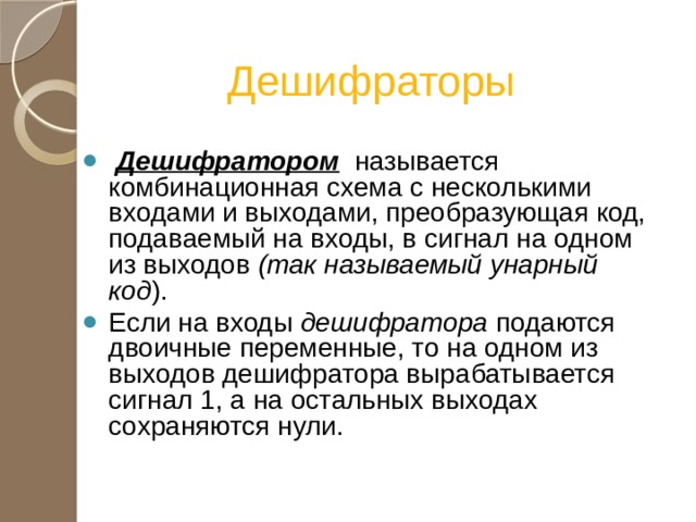 Дешифраторы  Дешифратором  называется комбинационная схема с несколькими входами и выходами, преобразующая код, подаваемый на входы, в сигнал на одном из выходов (так называемый унарный код ). Если на входы дешифратора подаются двоичные переменные, то на одном из выходов дешифратора вырабатывается сигнал 1, а на остальных выходах сохраняются нули. 