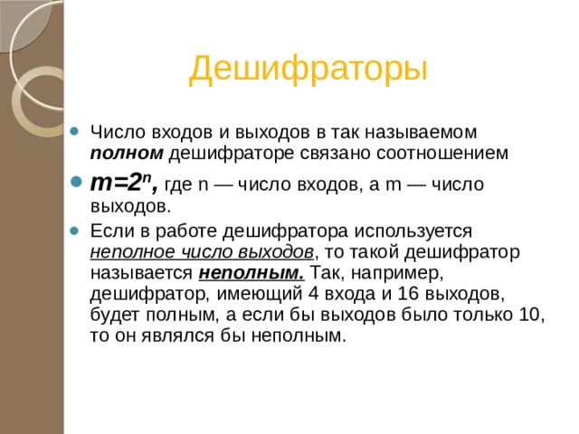 Дешифраторы Число входов и выходов в так называемом полном дешифраторе связано соотношением m=2 n , где n — число входов, а m — число выходов. Если в работе дешифратора используется неполное число выходов , то такой дешифратор называется неполным. Так, например, дешифратор, имеющий 4 входа и 16 выходов, будет полным, а если бы выходов было только 10, то он являлся бы неполным. 