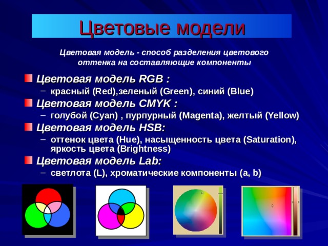 Цветовая модель - способ разделения цветового оттенка на составляющие компоненты Цветовая модель RGB : красный (Red) ,зеленый (Green) , синий (Blue) красный (Red) ,зеленый (Green) , синий (Blue) Цветовая модель CMYK : голубой (Cyan)  , пурпурный (Magenta) , желтый (Yellow)  голубой (Cyan)  , пурпурный (Magenta) , желтый (Yellow)  Цветовая модель HSB : оттенок цвета (Hue) , насыщенность цвета (Saturation) , яркость цвета ( Brightness) оттенок цвета (Hue) , насыщенность цвета (Saturation) , яркость цвета ( Brightness) Цветовая модель Lab: светлота ( L ), хроматические компоненты ( a, b ) светлота ( L ), хроматические компоненты ( a, b ) 