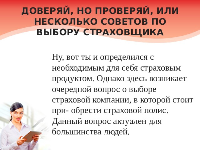 ДОВЕРЯЙ, НО ПРОВЕРЯЙ, ИЛИ НЕСКОЛЬКО СОВЕТОВ ПО ВЫБОРУ СТРАХОВЩИКА Ну, вот ты и определился с необходимым для себя страховым продуктом. Однако здесь возникает очередной вопрос о выборе страховой компании, в которой стоит при- обрести страховой полис. Данный вопрос актуален для большинства людей. 