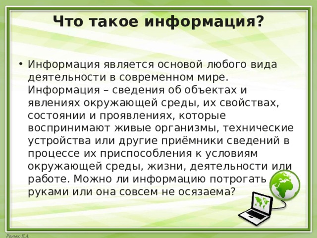 Что такое информация?   Информация является основой любого вида деятельности в современном мире. Информация – сведения об объектах и явлениях окружающей среды, их свойствах, состоянии и проявлениях, которые воспринимают живые организмы, технические устройства или другие приёмники сведений в процессе их приспособления к условиям окружающей среды, жизни, деятельности или работе. Можно ли информацию потрогать руками или она совсем не осязаема? 