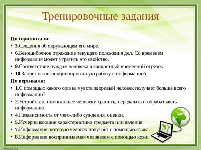 Тренировочные задания  По горизонтали: 3. Сведения об окружающем его мире. 6. Безошибочное отражение текущего положения дел. Со временем информация может утратить это свойство. 9. Соответствие нуждам человека в конкретный временной отрезок 10. Запрет на несанкционированную работу с информацией. По вертикали: 1. С помощью какого органа чувств здоровый человек получает больше всего информации? 2. Устройство, помогающее человеку хранить, передавать и обрабатывать информацию. 4. Независимость от чего-либо суждения, оценки. 5. Исчерпывающие характеристики предмета или явления. 7. Информация, которую человек получает с помощью языка. 8. Информация воспринимаемая человеком с помощью кожи. 