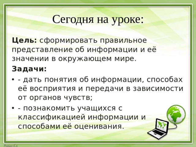 Сегодня на уроке: Цель:  сформировать правильное представление об информации и её значении в окружающем мире. Задачи: - дать понятия об информации, способах её восприятия и передачи в зависимости от органов чувств; - познакомить учащихся с классификацией информации и способами её оценивания. 