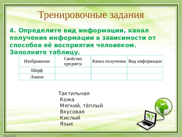 Тренировочные задания 4. Определите вид информации, канал получения информации в зависимости от способов её восприятия человеком. Заполните таблицу.  Изображение Свойство предмета Шарф Канал получения Лимон Вид информации Тактильная   Кожа   Мягкий, тёплый   Вкусовая   Кислый   Язык 