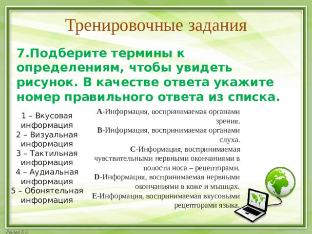 Тренировочные задания 7.Подберите термины к определениям, чтобы увидеть рисунок. В качестве ответа укажите номер правильного ответа из списка. А -Информация, воспринимаемая органами зрения. B -Информация, воспринимаемая органами слуха. C -Информация, воспринимаемая чувствительными нервными окончаниями в полости носа – рецепторами. D -Информация, воспринимаемая нервными окончаниями в коже и мышцах. E -Информация, воспринимаемая вкусовыми рецепторами языка. 1 – Вкусовая информация 2 – Визуальная информация 3 – Тактильная информация 4 – Аудиальная информация 5 – Обонятельная информация 