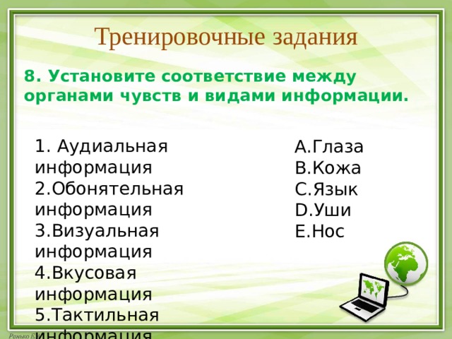 Тренировочные задания 8. Установите соответствие между органами чувств и видами информации.  1. Аудиальная информация 2.Обонятельная информация 3.Визуальная информация 4.Вкусовая информация 5.Тактильная информация Глаза Кожа Язык Уши Нос 