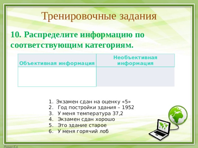 Тренировочные задания 10. Распределите информацию по соответствующим категориям. Объективная информация Необъективная информация Экзамен сдан на оценку «5»   Год постройки здания – 1952   У меня температура 37,2   Экзамен сдан хорошо   Это здание старое   У меня горячий лоб 