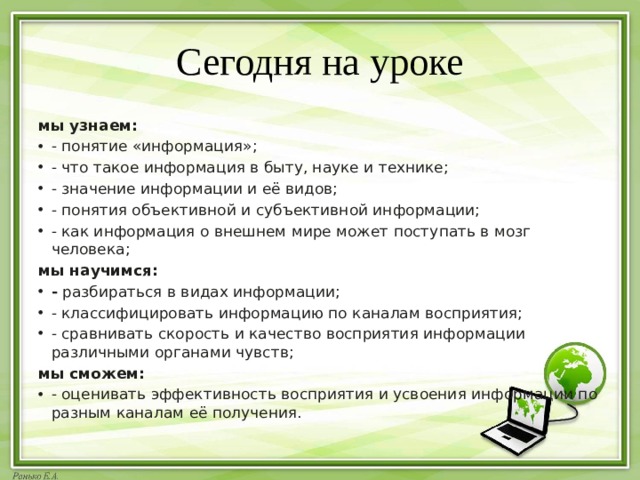 Сегодня на уроке мы узнаем: - понятие «информация»; - что такое информация в быту, науке и технике; - значение информации и её видов; - понятия объективной и субъективной информации; - как информация о внешнем мире может поступать в мозг человека; мы научимся: -  разбираться в видах информации; - классифицировать информацию по каналам восприятия; - сравнивать скорость и качество восприятия информации различными органами чувств; мы сможем: - оценивать эффективность восприятия и усвоения информации по разным каналам её получения. 