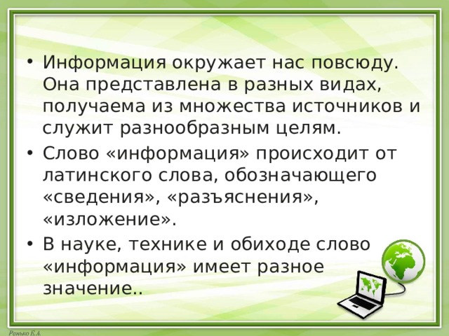 Информация окружает нас повсюду. Она представлена в разных видах, получаема из множества источников и служит разнообразным целям. Слово «информация» происходит от латинского слова, обозначающего «сведения», «разъяснения», «изложение». В науке, технике и обиходе слово «информация» имеет разное значение.. 