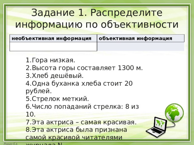 Задание 1. Распределите информацию по объективности необъективная информация объективная информация Гора низкая. Высота горы составляет 1300 м. Хлеб дешёвый. Одна буханка хлеба стоит 20 рублей. Стрелок меткий. Число попаданий стрелка: 8 из 10. Эта актриса – самая красивая. Эта актриса была признана самой красивой читателями журнала N 