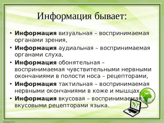 Информация бывает: Информация  визуальная – воспринимаемая органами зрения, Информация  аудиальная – воспринимаемая органами слуха, Информация  обонятельная – воспринимаемая чувствительными нервными окончаниями в полости носа – рецепторами, Информация  тактильная – воспринимаемая нервными окончаниями в коже и мышцах, Информация  вкусовая – воспринимаемая вкусовыми рецепторами языка. 