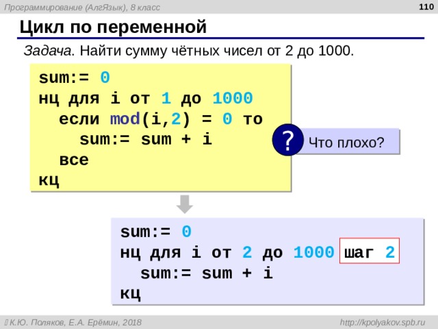  Цикл по переменной Задача . Найти сумму чётных чисел от 2 до 1000. sum:=  0 нц для i от 1 до 1000  если mod (i, 2 ) = 0  то   sum:=  sum  +  i  все кц ?  Что плохо? sum:=  0 нц для i от 2 до 1000 шаг 2  sum:=  sum  +  i кц шаг 2 