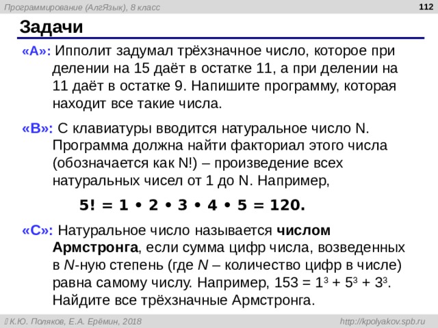  Задачи « A »: Ипполит задумал трёхзначное число, которое при делении на 15 даёт в остатке 11, а при делении на 11 даёт в остатке 9. Напишите программу, которая находит все такие числа. « B »: С клавиатуры вводится натуральное число N. Программа должна найти факториал этого числа (обозначается как N!) – произведение всех натуральных чисел от 1 до N. Например,  5! = 1 • 2 • 3 • 4 • 5 = 120. « C »: Натуральное число называется числом Армстронга , если сумма цифр числа, возведенных в N -ную степень (где N – количество цифр в числе) равна самому числу. Например, 153 = 1 3 + 5 3 + 3 3 . Найдите все трёхзначные Армстронга. 