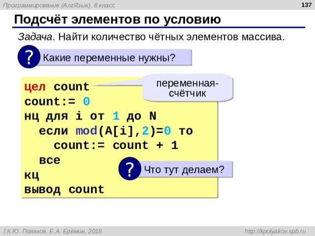  Подсчёт элементов по условию Задача . Найти количество чётных элементов массива. ?  Какие переменные нужны? переменная-счётчик цел  count count :=  0 нц для i от 1 до N   если mod (A[i], 2 )= 0  то  count :=  count  + 1  все кц вывод count ?  Что тут делаем? 