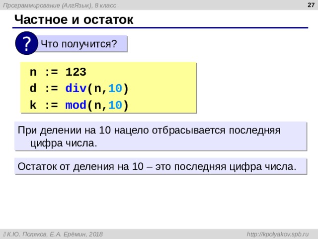  Частное и остаток ?  Что получится? n := 123 d := div ( n, 10 ) | 1 2  k := mod (n, 10 ) | 3 n := 123 d := div ( n, 10 ) | 1 2  k := mod (n, 10 ) | 3 При делении на 10 нацело отбрасывается последняя цифра числа. Остаток от деления на 10 – это последняя цифра числа. 