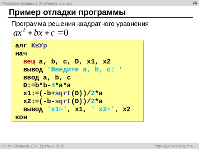  Пример отладки программы Программа решения квадратного уравнения алг КвУр нач  вещ  a, b, c, D, x1, x2  вывод 'Введите a, b, c: '  ввод a, b, c  D:=b*b- 4 *a*a  x1:=(-b+ sqrt (D))/ 2 *a  x2:=(-b- sqrt (D))/ 2 *a  вывод ' x1=' , x1, ' x2=' , x2 кон алг КвУр нач  вещ  a, b, c, D, x1, x2  вывод 'Введите a, b, c: '  ввод a, b, c  D:=b*b- 4 *a*a  x1:=(-b+ sqrt (D))/ 2 *a  x2:=(-b- sqrt (D))/ 2 *a  вывод ' x1=' , x1, ' x2=' , x2 кон 