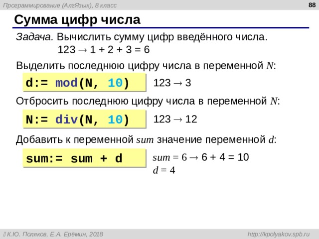  Сумма цифр числа Задача. Вычислить сумму цифр введённого числа.  123  1 + 2 + 3 = 6 Выделить последнюю цифру числа  в переменной N : d:= mod (N, 10 ) 123   3 Отбросить последнюю цифру числа  в переменной N : N:= div (N, 10 ) 123  12 Добавить к переменной sum  значение переменной d : sum = 6    6 + 4 = 1 0 d = 4 sum:= sum + d 