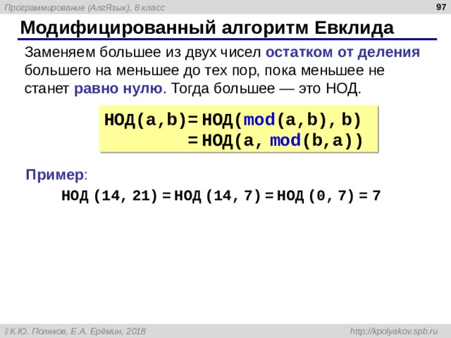  Модифицированный алгоритм Евклида Заменяем большее из двух чисел остатком от деления большего на меньшее до тех пор, пока меньшее не станет равно нулю . Тогда большее — это НОД. НОД( a,b)=  НОД( mod (a,b),  b)   =  НОД( a,  mod (b,a)) Пример : НОД  (14 ,  21 )  =  НОД  (14 ,  7 )  =  НОД  (0 ,  7 )  =  7 