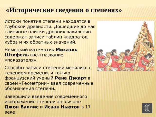 «Исторические сведения о степенях» Истоки понятия степени находятся в глубокой древности. Дошедшие до нас глиняные плитки древних вавилонян содержат записи таблиц квадратов, кубов и их обратных значений. Немецкий математик Михаэль Штифель ввел название «показателя». Способы записи степеней менялись с течением времени, и только французский ученый Рене Дэкарт в своей «Геометрии» ввел современные обозначения степени. Завершили введение современного изображения степени англичане Джон Валлис и Исаак Ньютон в 17 веке. 