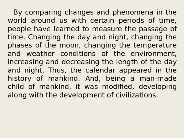  By comparing changes and phenomena in the world around us with certain periods of time, people have learned to measure the passage of time. Changing the day and night, changing the phases of the moon, changing the temperature and weather conditions of the environment, increasing and decreasing the length of the day and night. Thus, the calendar appeared in the history of mankind. And, being a man-made child of mankind, it was modified, developing along with the development of civilizations. 