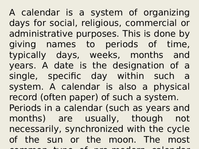 A calendar is a system of organizing days for social, religious, commercial or administrative purposes. This is done by giving names to periods of time, typically days, weeks, months and years. A date is the designation of a single, specific day within such a system. A calendar is also a physical record (often paper) of such a system. Periods in a calendar (such as years and months) are usually, though not necessarily, synchronized with the cycle of the sun or the moon. The most common type of pre-modern calendar was the lunisolar calendar, a lunar calendar that occasionally adds one intercalary month to remain synchronized with the solar year over the long term. 