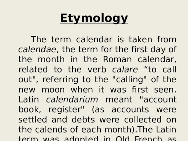 Etymology  The term calendar is taken from calendae , the term for the first day of the month in the Roman calendar, related to the verb calare “to call out