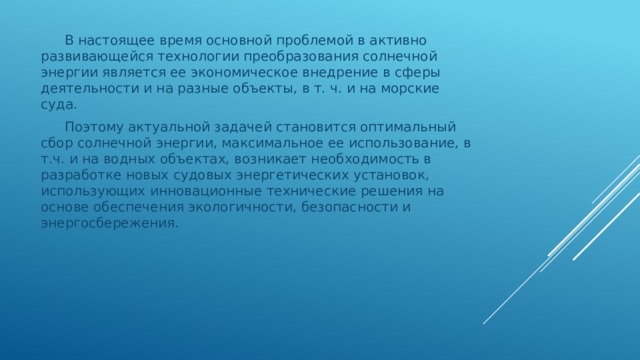 В настоящее время основной проблемой в активно развивающейся технологии преобразования солнечной энергии является ее экономическое внедрение в сферы деятельности и на разные объекты, в т. ч. и на морские суда. Поэтому актуальной задачей становится оптимальный сбор солнечной энергии, максимальное ее использование, в т.ч. и на водных объектах, возникает необходимость в разработке новых судовых энергетических установок, использующих инновационные технические решения на основе обеспечения экологичности, безопасности и энергосбережения. 
