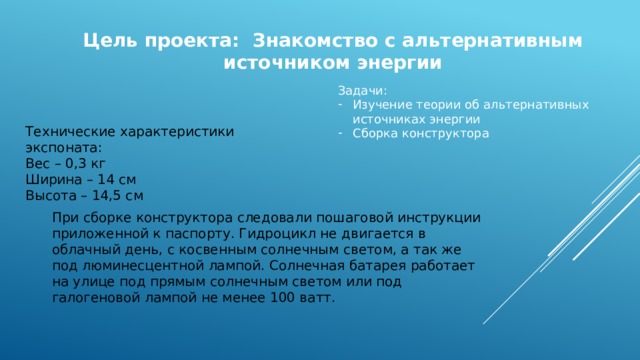 Цель проекта: Знакомство с альтернативным источником энергии Задачи: Изучение теории об альтернативных источниках энергии Сборка конструктора Технические характеристики экспоната: Вес – 0,3 кг Ширина – 14 см Высота – 14,5 см При сборке конструктора следовали пошаговой инструкции приложенной к паспорту. Гидроцикл не двигается в облачный день, с косвенным солнечным светом, а так же под люминесцентной лампой. Солнечная батарея работает на улице под прямым солнечным светом или под галогеновой лампой не менее 100 ватт. 