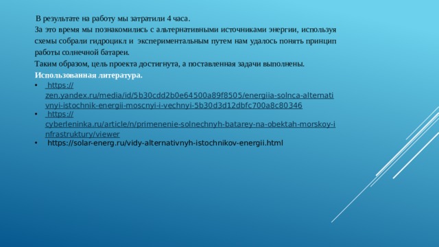 В результате на работу мы затратили 4 часа. За это время мы познакомились с альтернативными источниками энергии, используя схемы собрали гидроцикл и экспериментальным путем нам удалось понять принцип работы солнечной батареи. Таким образом, цель проекта достигнута, а поставленная задачи выполнены. Использованная литература.  https :// zen.yandex.ru/media/id/5b30cdd2b0e64500a89f8505/energiia-solnca-alternativnyi-istochnik-energii-moscnyi-i-vechnyi-5b30d3d12dbfc700a8c80346  https :// cyberleninka.ru/article/n/primenenie-solnechnyh-batarey-na-obektah-morskoy-infrastruktury/viewer  https://solar-energ.ru/vidy-alternativnyh-istochnikov-energii.html 