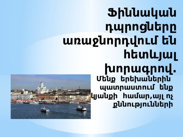 Ֆիննական դպրոցները առաջնորդվում են հետևյալ խորագրով. Մենք երեխաներին պատրաստում ենք կյանքի համար,այլ ոչ քննությունների 