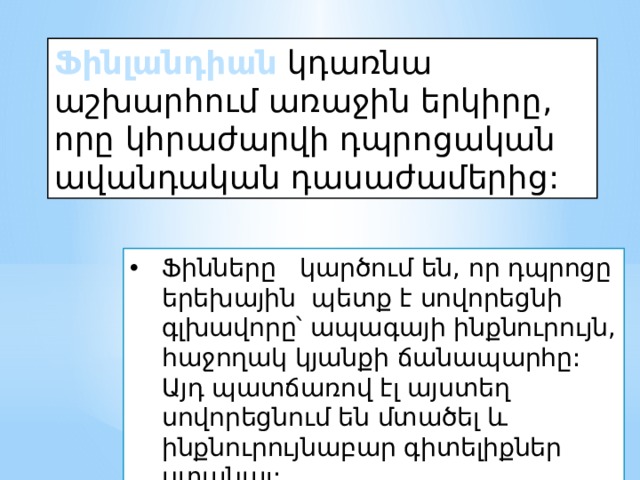 Ֆինլանդիան կդառնա աշխարհում առաջին երկիրը, որը կհրաժարվի դպրոցական ավանդական դասաժամերից: Ֆինները կարծում են, որ դպրոցը երեխային պետք է սովորեցնի գլխավորը՝ ապագայի ինքնուրույն, հաջողակ կյանքի ճանապարհը: Այդ պատճառով էլ այստեղ սովորեցնում են մտածել և ինքնուրույնաբար գիտելիքներ ստանալ:   