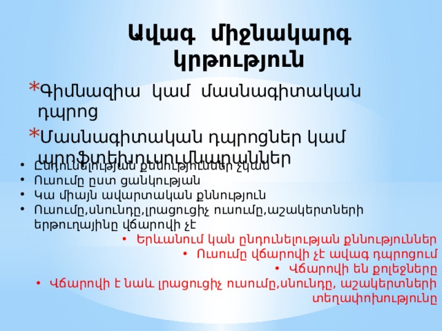 Ավագ միջնակարգ կրթություն Գիմնազիա կամ մասնագիտական դպրոց Մասնագիտական դպրոցներ կամ պրոֆտեխուսումնարաններ Ընդունելության քննություններ չկան Ուսումը ըստ ցանկության Կա միայն ավարտական քննություն Ուսումը,սնունդը,լրացուցիչ ուսումը,աշակերտների երթուղայինը վճարովի չէ Երևանում կան ընդունելության քննություններ Ուսումը վճարովի չէ ավագ դպրոցում Վճարովի են քոլեջները Վճարովի է նաև լրացուցիչ ուսումը,սնունդը, աշակերտների տեղափոխությունը 