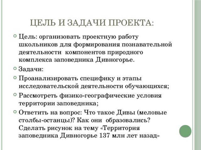 Цель и задачи проекта: Цель: организовать проектную работу школьников для формирования познавательной деятельности компонентов природного комплекса заповедника Дивногорье. Задачи: Проанализировать специфику и этапы исследовательской деятельности обучающихся; Рассмотреть физико-географические условия территории заповедника; Ответить на вопрос: Что такое Дивы (меловые столбы-останцы)? Как они образовались? Сделать рисунок на тему «Территория заповедника Дивногорье 137 млн лет назад» 