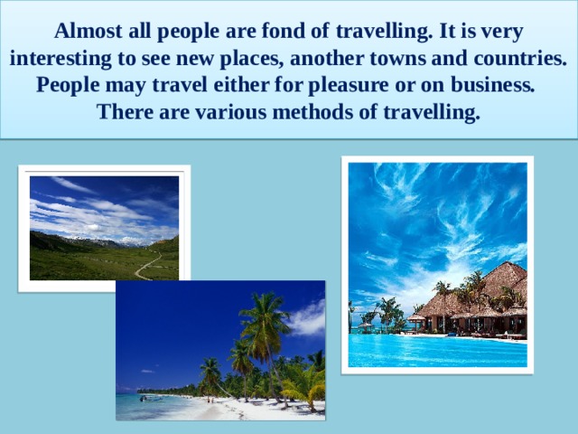 Almost all people are fond of travelling. It is very interesting to see new places, another towns and countries. People may travel either for pleasure or on business. There are various methods of travelling. 