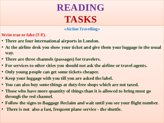 READING   TASKS «Airline Travelling» Write true or false (T/F). There are four international airports in London. At the airline desk you show your ticket and give them your luggage in the usual way. There are three channels (passages) for travelers. For services to other cities you should not ask the airline or travel agents. Only young people can get some tickets cheaper. Keep your luggage with you till you are asked the label. You can also buy some things at duty-free shops which are not taxed. Those who have more quantity of things than it is allowed to bring must go through the red channel. Follow the signs to Baggage Reclaim and wait until you see your flight number.  There is not also a fast, frequent plane service - the shuttle.   