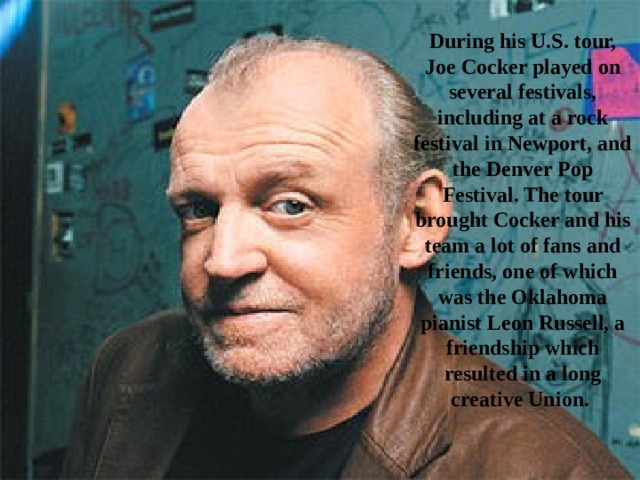 During his U.S. tour, Joe Cocker played on several festivals, including at a rock festival in Newport, and the Denver Pop Festival. The tour brought Cocker and his team a lot of fans and friends, one of which was the Oklahoma pianist Leon Russell, a friendship which resulted in a long creative Union. 