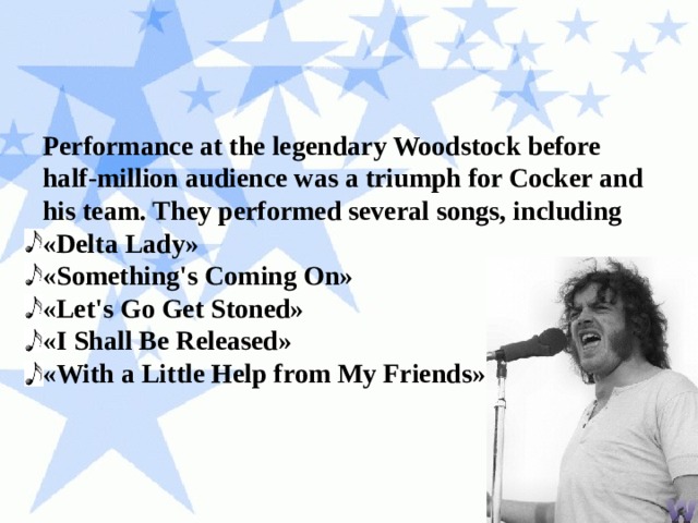 Performance at the legendary Woodstock before half-million audience was a triumph for Cocker and his team. They performed several songs, including «Delta Lady» «Something's Coming On» «Let's Go Get Stoned» «I Shall Be Released» «With a Little Help from My Friends» 