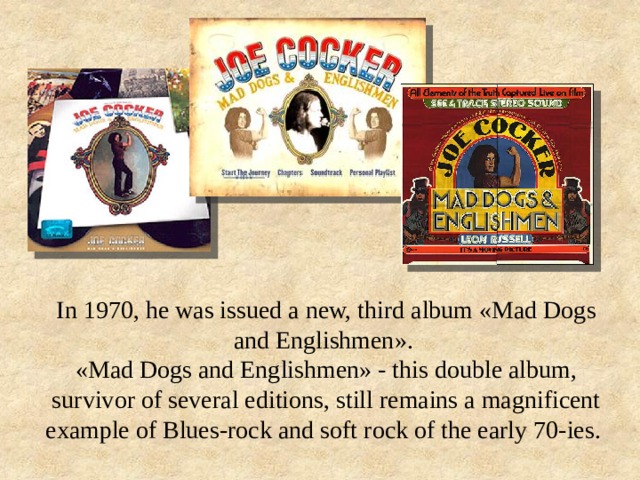 In 1970, he was issued a new, third album «Mad Dogs and Englishmen». «Mad Dogs and Englishmen» - this double album, survivor of several editions, still remains a magnificent example of Blues-rock and soft rock of the early 70-ies. 