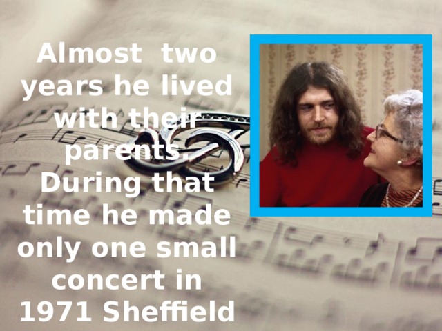 Almost two years he lived with their parents. During that time he made only one small concert in 1971 Sheffield city Hall.  