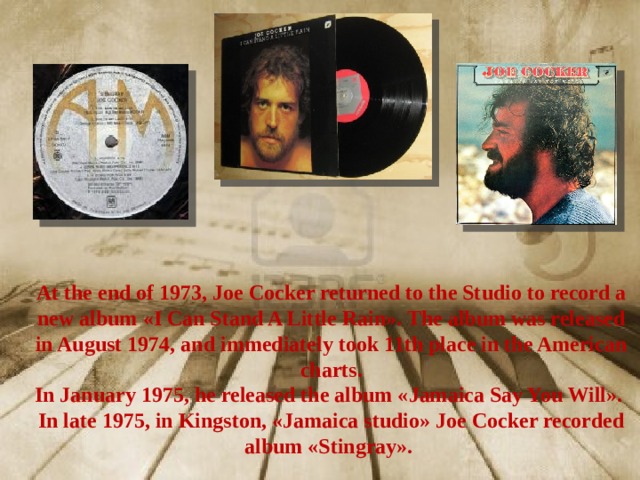At the end of 1973, Joe Cocker returned to the Studio to record a new album «I Can Stand A Little Rain». The album was released in August 1974, and immediately took 11th place in the American charts. In January 1975, he released the album «Jamaica Say You Will». In late 1975, in Kingston, «Jamaica studio» Joe Cocker recorded album «Stingray». 