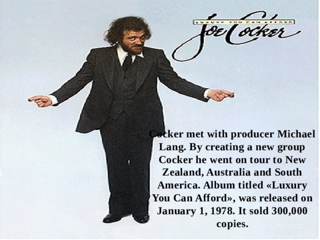 Cocker met with producer Michael Lang. By creating a new group Cocker he went on tour to New Zealand, Australia and South America. Album titled «Luxury You Can Afford», was released on January 1, 1978. It sold 300,000 copies. 