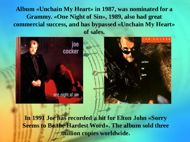 Album «Unchain My Heart» in 1987, was nominated for a Grammy. «One Night of Sin», 1989, also had great commercial success, and has bypassed «Unchain My Heart» of sales. In 1991 Joe has recorded a hit for Elton John «Sorry Seems to Be the Hardest Word». The album sold three million copies worldwide. 