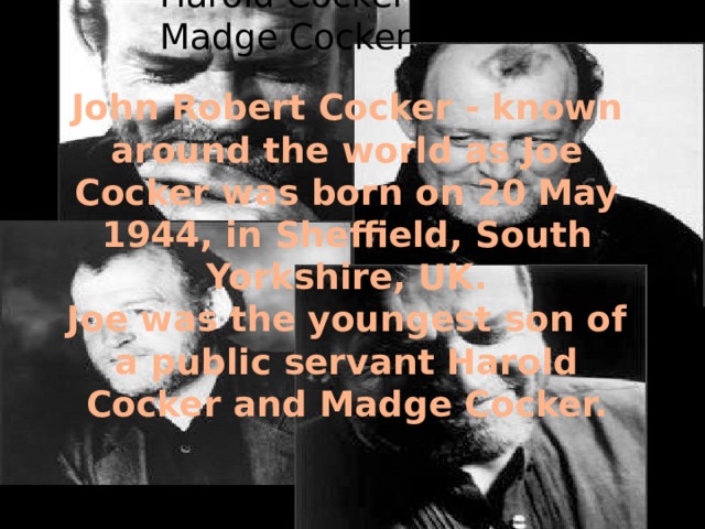 John Robert Cocker - known around the world as Joe Cocker was born on 20 may 1944, in Sheffield, South Yorkshire, UK. Joe was the youngest son of a public servant Harold Cocker and Madge Cocker. John Robert Cocker - known around the world as Joe Cocker was born on 20 May 1944, in Sheffield, South Yorkshire, UK. Joe was the youngest son of a public servant Harold Cocker and Madge Cocker. 