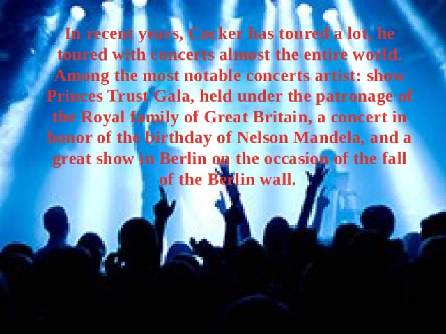 In recent years, Cocker has toured a lot, he toured with concerts almost the entire world. Among the most notable concerts artist: show Princes Trust Gala, held under the patronage of the Royal family of Great Britain, a concert in honor of the birthday of Nelson Mandela, and a great show in Berlin on the occasion of the fall of the Berlin wall. 