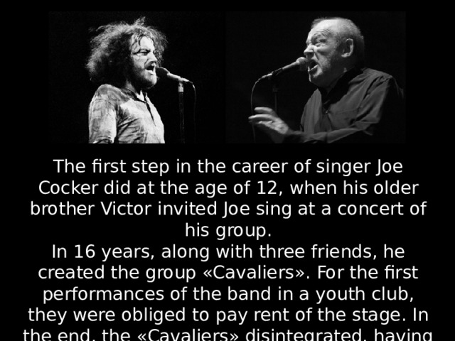 The first step in the career of singer Joe Cocker did at the age of 12, when his older brother Victor invited Joe sing at a concert of his group. In 16 years, along with three friends, he created the group «Cavaliers». For the first performances of the band in a youth club, they were obliged to pay rent of the stage. In the end, the «Cavaliers» disintegrated, having existed for almost a year. 