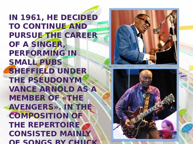 In 1961, he decided to continue and pursue the career of a singer, performing in small pubs Sheffield under the pseudonym Vance Arnold as a member of «The Avengers». In the composition of the repertoire consisted mainly of songs by Chuck berry and ray Charles. 